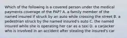 Which of the following is a covered person under the medical payments coverage of the PAP? A. a family member of the named insured if struck by an auto while crossing the street B. a pedestrian struck by the named insured's auto C. the named insured while she is operating her car as a taxi D. a carjacker who is involved in an accident after stealing the insured's car