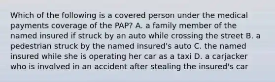 Which of the following is a covered person under the medical payments coverage of the PAP? A. a family member of the named insured if struck by an auto while crossing the street B. a pedestrian struck by the named insured's auto C. the named insured while she is operating her car as a taxi D. a carjacker who is involved in an accident after stealing the insured's car