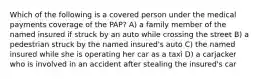 Which of the following is a covered person under the medical payments coverage of the PAP? A) a family member of the named insured if struck by an auto while crossing the street B) a pedestrian struck by the named insured's auto C) the named insured while she is operating her car as a taxi D) a carjacker who is involved in an accident after stealing the insured's car