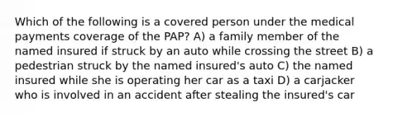 Which of the following is a covered person under the medical payments coverage of the PAP? A) a family member of the named insured if struck by an auto while crossing the street B) a pedestrian struck by the named insured's auto C) the named insured while she is operating her car as a taxi D) a carjacker who is involved in an accident after stealing the insured's car