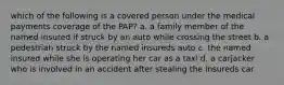 which of the following is a covered person under the medical payments coverage of the PAP? a. a family member of the named insured if struck by an auto while crossing the street b. a pedestrian struck by the named insureds auto c. the named insured while she is operating her car as a taxi d. a carjacker who is involved in an accident after stealing the insureds car