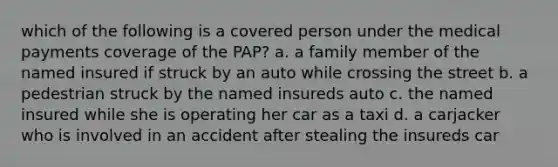 which of the following is a covered person under the medical payments coverage of the PAP? a. a family member of the named insured if struck by an auto while crossing the street b. a pedestrian struck by the named insureds auto c. the named insured while she is operating her car as a taxi d. a carjacker who is involved in an accident after stealing the insureds car