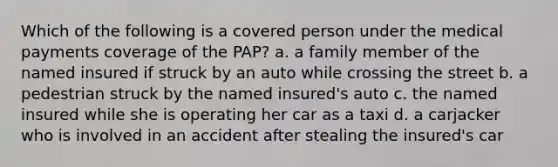 Which of the following is a covered person under the medical payments coverage of the PAP? a. a family member of the named insured if struck by an auto while crossing the street b. a pedestrian struck by the named insured's auto c. the named insured while she is operating her car as a taxi d. a carjacker who is involved in an accident after stealing the insured's car