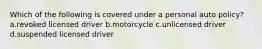 Which of the following is covered under a personal auto policy? a.revoked licensed driver b.motorcycle c.unlicensed driver d.suspended licensed driver