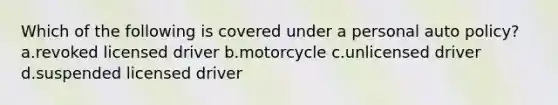 Which of the following is covered under a personal auto policy? a.revoked licensed driver b.motorcycle c.unlicensed driver d.suspended licensed driver