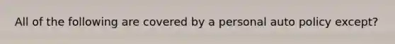 All of the following are covered by a personal auto policy except?