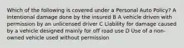 Which of the following is covered under a Personal Auto Policy? A Intentional damage done by the insured B A vehicle driven with permission by an unlicensed driver C Liability for damage caused by a vehicle designed mainly for off road use D Use of a non-owned vehicle used without permission