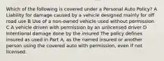 Which of the following is covered under a Personal Auto Policy? A Liability for damage caused by a vehicle designed mainly for off road use B Use of a non-owned vehicle used without permission C A vehicle driven with permission by an unlicensed driver D Intentional damage done by the insured The policy defines insured as used in Part A, as the named insured or another person using the covered auto with permission, even if not licensed.