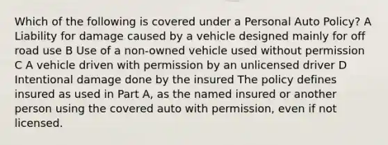 Which of the following is covered under a Personal Auto Policy? A Liability for damage caused by a vehicle designed mainly for off road use B Use of a non-owned vehicle used without permission C A vehicle driven with permission by an unlicensed driver D Intentional damage done by the insured The policy defines insured as used in Part A, as the named insured or another person using the covered auto with permission, even if not licensed.