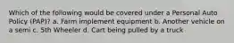 Which of the following would be covered under a Personal Auto Policy (PAP)? a. Farm implement equipment b. Another vehicle on a semi c. 5th Wheeler d. Cart being pulled by a truck