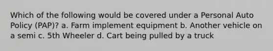 Which of the following would be covered under a Personal Auto Policy (PAP)? a. Farm implement equipment b. Another vehicle on a semi c. 5th Wheeler d. Cart being pulled by a truck