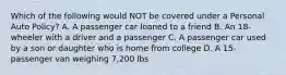 Which of the following would NOT be covered under a Personal Auto Policy? A. A passenger car loaned to a friend B. An 18-wheeler with a driver and a passenger C. A passenger car used by a son or daughter who is home from college D. A 15-passenger van weighing 7,200 lbs