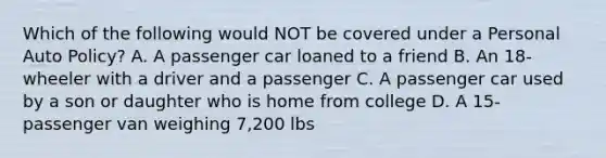 Which of the following would NOT be covered under a Personal Auto Policy? A. A passenger car loaned to a friend B. An 18-wheeler with a driver and a passenger C. A passenger car used by a son or daughter who is home from college D. A 15-passenger van weighing 7,200 lbs