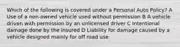 Which of the following is covered under a Personal Auto Policy? A Use of a non-owned vehicle used without permission B A vehicle driven with permission by an unlicensed driver C Intentional damage done by the insured D Liability for damage caused by a vehicle designed mainly for off road use