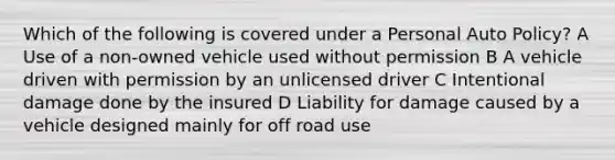 Which of the following is covered under a Personal Auto Policy? A Use of a non-owned vehicle used without permission B A vehicle driven with permission by an unlicensed driver C Intentional damage done by the insured D Liability for damage caused by a vehicle designed mainly for off road use