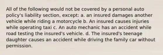 All of the following would not be covered by a personal auto policy's liability section, except: a. an insured damages another vehicle while riding a motorcycle b. An insured causes injuries while operating taxi c. An auto mechanic has an accident while road testing the insured's vehicle. d. The insured's teenage daughter causes an accident while driving the family car without permission.