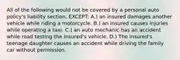 All of the following would not be covered by a personal auto policy's liability section, EXCEPT: A.) an insured damages another vehicle while riding a motorcycle. B.) an insured causes injuries while operating a taxi. C.) an auto mechanic has an accident while road testing the insured's vehicle. D.) The insured's teenage daughter causes an accident while driving the family car without permission.