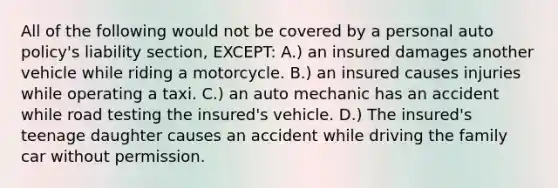 All of the following would not be covered by a personal auto policy's liability section, EXCEPT: A.) an insured damages another vehicle while riding a motorcycle. B.) an insured causes injuries while operating a taxi. C.) an auto mechanic has an accident while road testing the insured's vehicle. D.) The insured's teenage daughter causes an accident while driving the family car without permission.