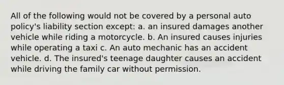 All of the following would not be covered by a personal auto policy's liability section except: a. an insured damages another vehicle while riding a motorcycle. b. An insured causes injuries while operating a taxi c. An auto mechanic has an accident vehicle. d. The insured's teenage daughter causes an accident while driving the family car without permission.