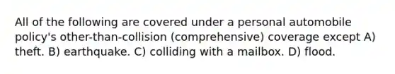 All of the following are covered under a personal automobile policy's other-than-collision (comprehensive) coverage except A) theft. B) earthquake. C) colliding with a mailbox. D) flood.