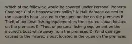 Which of the following would be covered under Personal Property Coverage C of a Homeowners policy? A. Hail damage caused to the insured's boat located in the open on the on the premises B. Theft of personal fishing equipment on the insured's boat located on the premises C. Theft of personal fishing equipment on the insured's boat while away from the premises D. Wind damage caused to the insured's boat located in the open on the premises