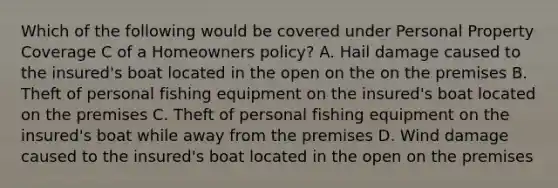 Which of the following would be covered under Personal Property Coverage C of a Homeowners policy? A. Hail damage caused to the insured's boat located in the open on the on the premises B. Theft of personal fishing equipment on the insured's boat located on the premises C. Theft of personal fishing equipment on the insured's boat while away from the premises D. Wind damage caused to the insured's boat located in the open on the premises