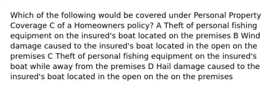 Which of the following would be covered under Personal Property Coverage C of a Homeowners policy? A Theft of personal fishing equipment on the insured's boat located on the premises B Wind damage caused to the insured's boat located in the open on the premises C Theft of personal fishing equipment on the insured's boat while away from the premises D Hail damage caused to the insured's boat located in the open on the on the premises