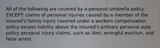 All of the following are covered by a personal umbrella policy EXCEPT: claims of personal injuries caused by a member of the insured's family injury covered under a workers compensation policy excess liability above the insured's primary personal auto policy personal injury claims, such as libel, wrongful eviction, and false arrest