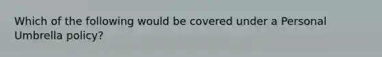 Which of the following would be covered under a Personal Umbrella policy?