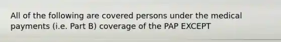 All of the following are covered persons under the medical payments (i.e. Part B) coverage of the PAP EXCEPT