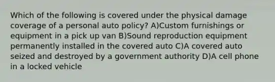 Which of the following is covered under the physical damage coverage of a personal auto policy? A)Custom furnishings or equipment in a pick up van B)Sound reproduction equipment permanently installed in the covered auto C)A covered auto seized and destroyed by a government authority D)A cell phone in a locked vehicle