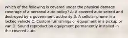 Which of the following is covered under the physical damage coverage of a personal auto policy? A: A covered auto seized and destroyed by a government authority B: A cellular phone in a locked vehicle C: Custom furnishings or equipment in a pickup or van D: Sound reproduction equipment permanently installed in the covered auto