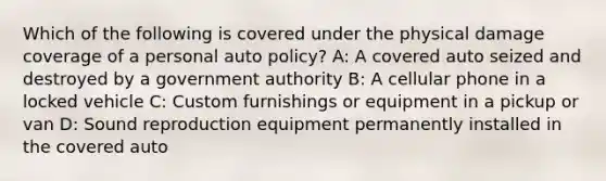 Which of the following is covered under the physical damage coverage of a personal auto policy? A: A covered auto seized and destroyed by a government authority B: A cellular phone in a locked vehicle C: Custom furnishings or equipment in a pickup or van D: Sound reproduction equipment permanently installed in the covered auto