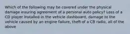 Which of the following may be covered under the physical damage insuring agreement of a personal auto policy? Loss of a CD player installed in the vehicle dashboard, damage to the vehicle caused by an engine failure, theft of a CB radio, all of the above