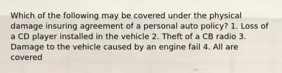 Which of the following may be covered under the physical damage insuring agreement of a personal auto policy? 1. Loss of a CD player installed in the vehicle 2. Theft of a CB radio 3. Damage to the vehicle caused by an engine fail 4. All are covered