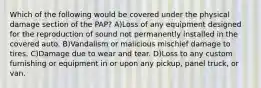 Which of the following would be covered under the physical damage section of the PAP? A)Loss of any equipment designed for the reproduction of sound not permanently installed in the covered auto. B)Vandalism or malicious mischief damage to tires. C)Damage due to wear and tear. D)Loss to any custom furnishing or equipment in or upon any pickup, panel truck, or van.