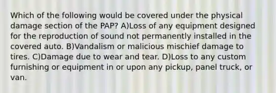 Which of the following would be covered under the physical damage section of the PAP? A)Loss of any equipment designed for the reproduction of sound not permanently installed in the covered auto. B)Vandalism or malicious mischief damage to tires. C)Damage due to wear and tear. D)Loss to any custom furnishing or equipment in or upon any pickup, panel truck, or van.