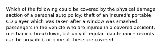 Which of the following could be covered by the physical damage section of a personal auto policy: theft of an insured's portable CD player which was taken after a window was smashed, passengers in the vehicle who are injured in a covered accident, mechanical breakdown, but only if regular maintenance records can be provided, or none of these are covered