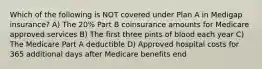 Which of the following is NOT covered under Plan A in Medigap insurance? A) The 20% Part B coinsurance amounts for Medicare approved services B) The first three pints of blood each year C) The Medicare Part A deductible D) Approved hospital costs for 365 additional days after Medicare benefits end