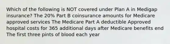 Which of the following is NOT covered under Plan A in Medigap insurance? The 20% Part B coinsurance amounts for Medicare approved services The Medicare Part A deductible Approved hospital costs for 365 additional days after Medicare benefits end The first three pints of blood each year