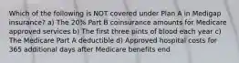 Which of the following is NOT covered under Plan A in Medigap insurance? a) The 20% Part B coinsurance amounts for Medicare approved services b) The first three pints of blood each year c) The Medicare Part A deductible d) Approved hospital costs for 365 additional days after Medicare benefits end