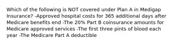 Which of the following is NOT covered under Plan A in Medigap Insurance? -Approved hospital costs for 365 additional days after Medicare benefits end -The 20% Part B coinsurance amounts for Medicare approved services -The first three pints of blood each year -The Medicare Part A deductible