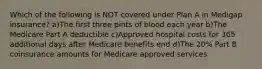 Which of the following is NOT covered under Plan A in Medigap insurance? a)The first three pints of blood each year b)The Medicare Part A deductible c)Approved hospital costs for 365 additional days after Medicare benefits end d)The 20% Part B coinsurance amounts for Medicare approved services