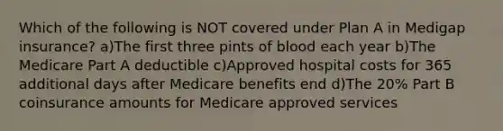 Which of the following is NOT covered under Plan A in Medigap insurance? a)The first three pints of blood each year b)The Medicare Part A deductible c)Approved hospital costs for 365 additional days after Medicare benefits end d)The 20% Part B coinsurance amounts for Medicare approved services