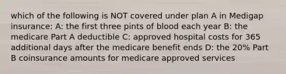 which of the following is NOT covered under plan A in Medigap insurance: A: the first three pints of blood each year B: the medicare Part A deductible C: approved hospital costs for 365 additional days after the medicare benefit ends D: the 20% Part B coinsurance amounts for medicare approved services