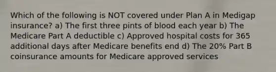 Which of the following is NOT covered under Plan A in Medigap insurance? a) The first three pints of blood each year b) The Medicare Part A deductible c) Approved hospital costs for 365 additional days after Medicare benefits end d) The 20% Part B coinsurance amounts for Medicare approved services