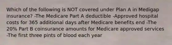 Which of the following is NOT covered under Plan A in Medigap insurance? -The Medicare Part A deductible -Approved hospital costs for 365 additional days after Medicare benefits end -The 20% Part B coinsurance amounts for Medicare approved services -The first three pints of blood each year