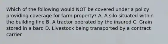 Which of the following would NOT be covered under a policy providing coverage for farm property? A. A silo situated within the building line B. A tractor operated by the insured C. Grain stored in a bard D. Livestock being transported by a contract carrier