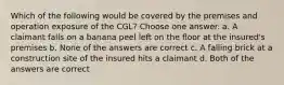 Which of the following would be covered by the premises and operation exposure of the CGL? Choose one answer. a. A claimant falls on a banana peel left on the floor at the insured's premises b. None of the answers are correct c. A falling brick at a construction site of the insured hits a claimant d. Both of the answers are correct