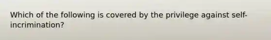 Which of the following is covered by the privilege against self-incrimination?